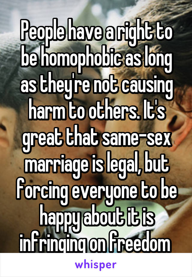 People have a right to be homophobic as long as they're not causing harm to others. It's great that same-sex marriage is legal, but forcing everyone to be happy about it is infringing on freedom 