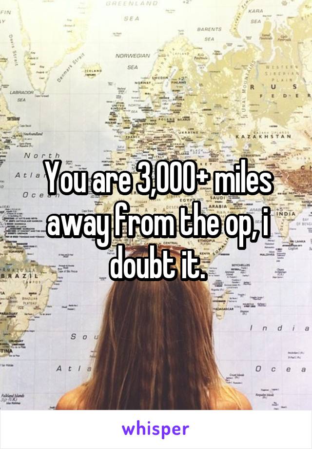 You are 3,000+ miles away from the op, i doubt it.