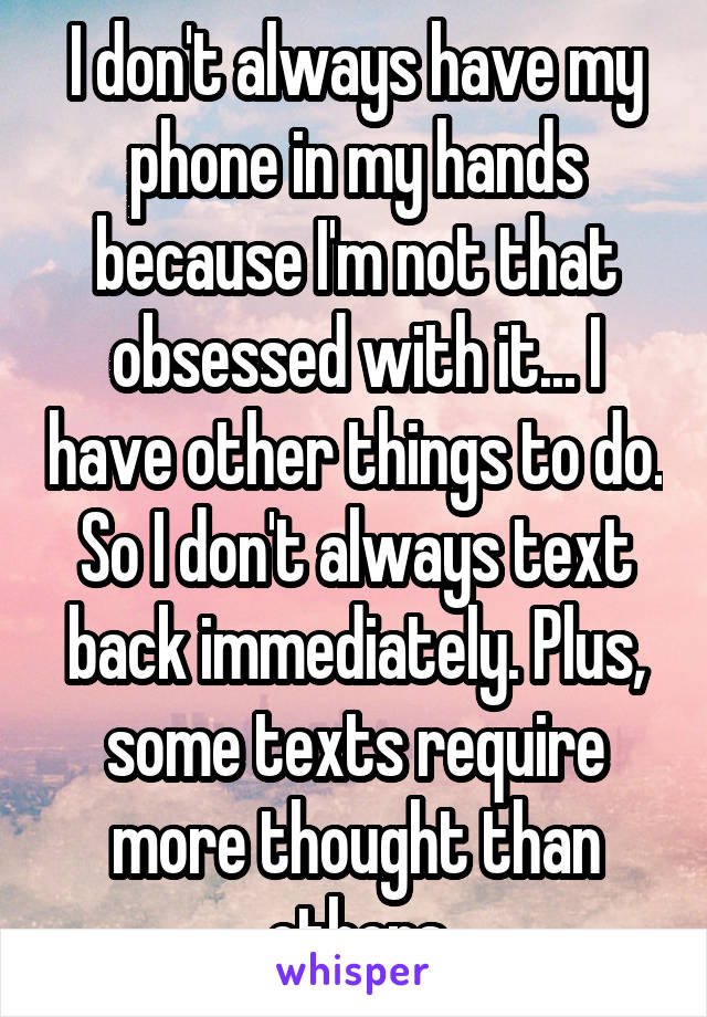 I don't always have my phone in my hands because I'm not that obsessed with it... I have other things to do. So I don't always text back immediately. Plus, some texts require more thought than others
