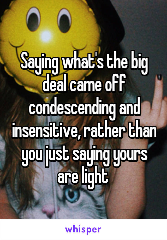 Saying what's the big deal came off condescending and insensitive, rather than you just saying yours are light 