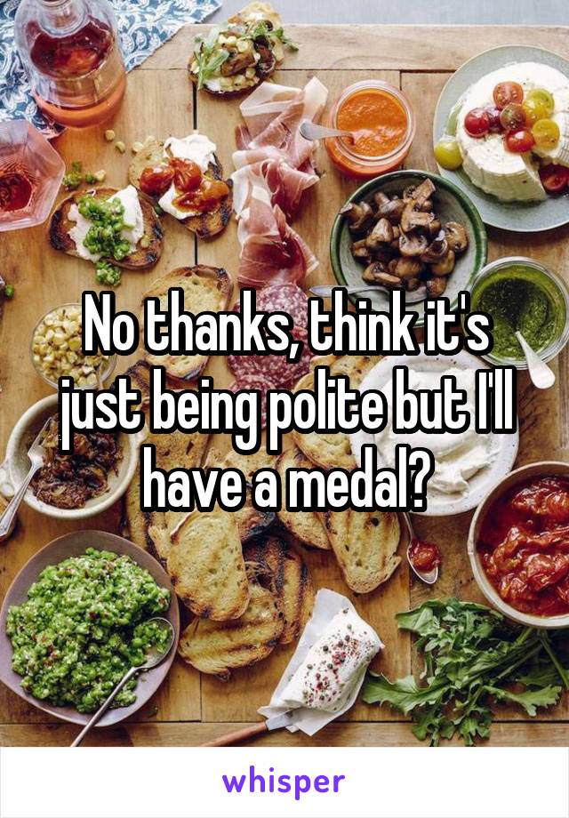 No thanks, think it's just being polite but I'll have a medal?