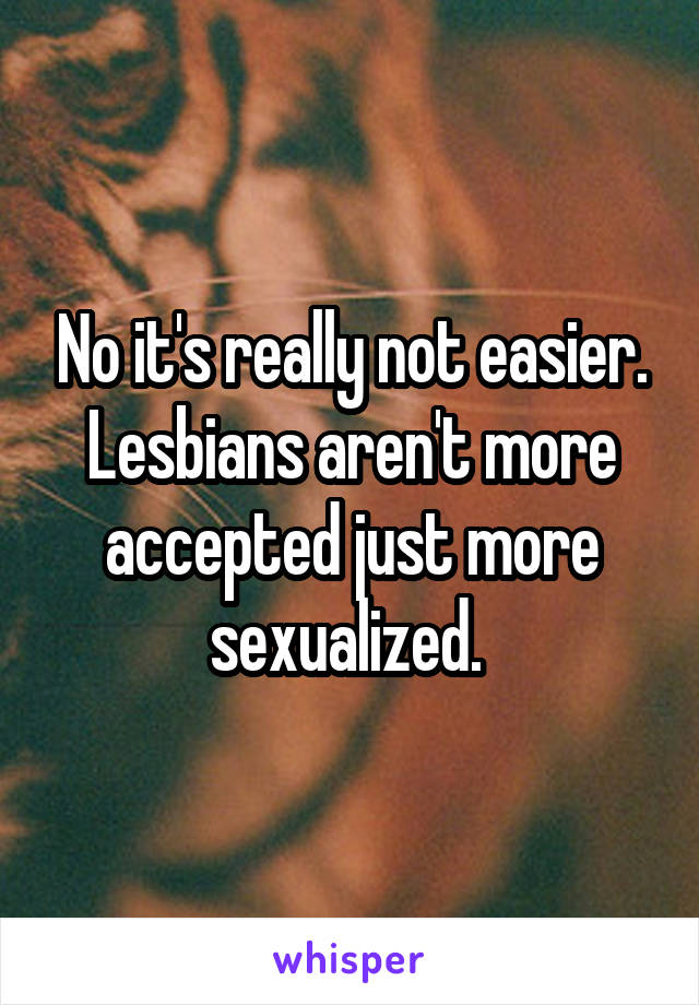 No it's really not easier. Lesbians aren't more accepted just more sexualized. 