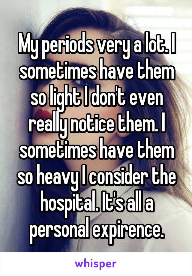 My periods very a lot. I sometimes have them so light I don't even really notice them. I sometimes have them so heavy I consider the hospital. It's all a personal expirence.