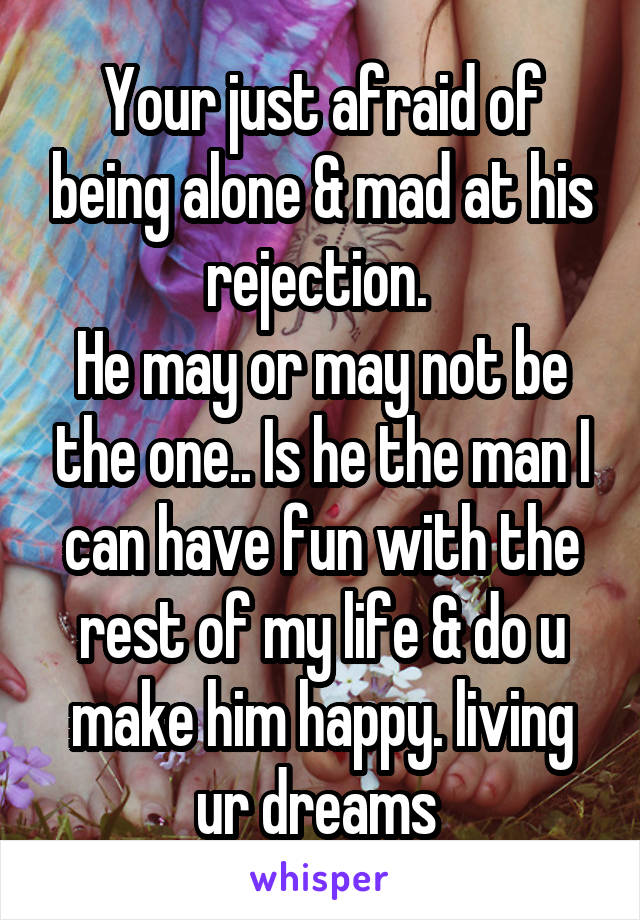 Your just afraid of being alone & mad at his rejection. 
He may or may not be the one.. Is he the man I can have fun with the rest of my life & do u make him happy. living ur dreams 