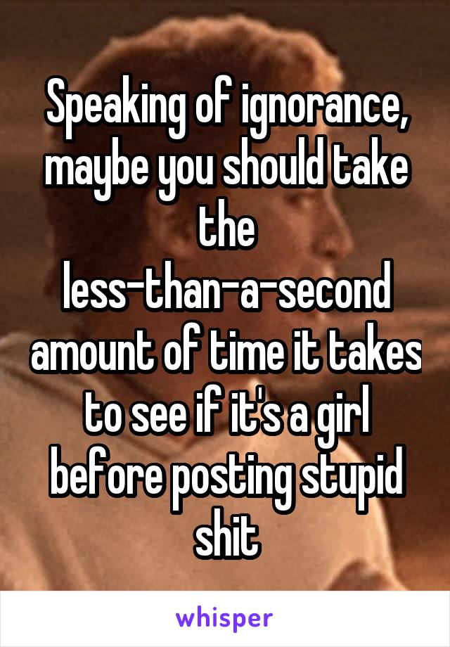 Speaking of ignorance, maybe you should take the less-than-a-second amount of time it takes to see if it's a girl before posting stupid shit