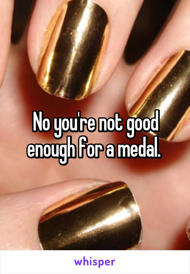 No you're not good enough for a medal. 
