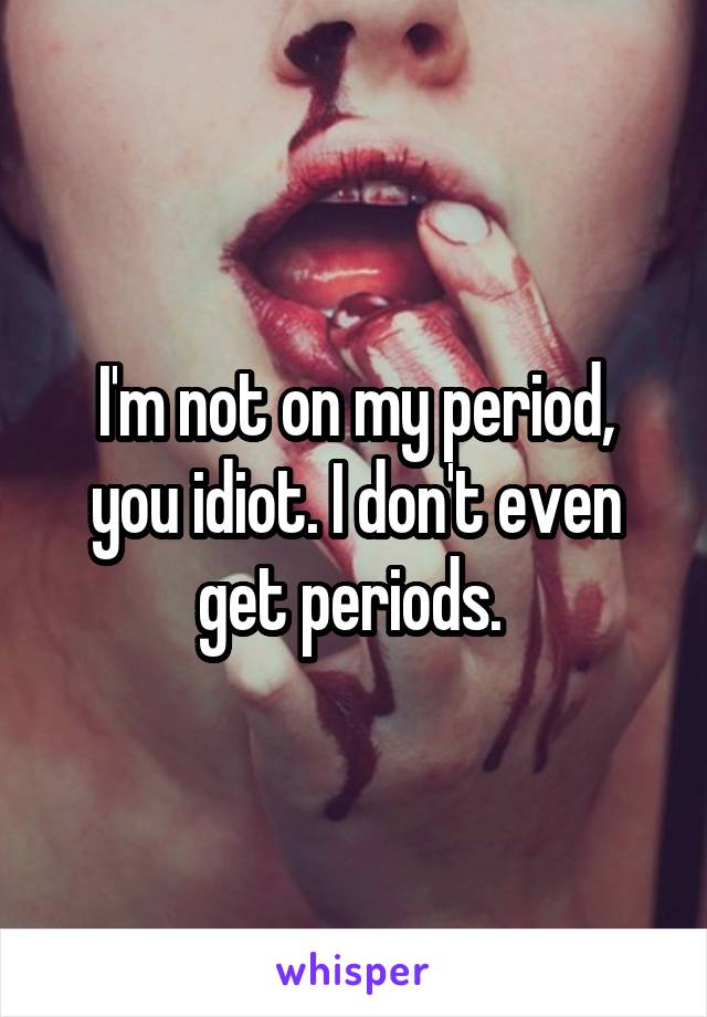 I'm not on my period, you idiot. I don't even get periods. 