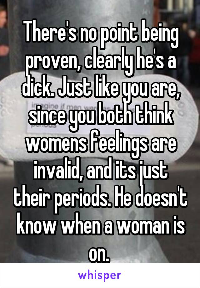 There's no point being proven, clearly he's a dick. Just like you are, since you both think womens feelings are invalid, and its just their periods. He doesn't know when a woman is on. 