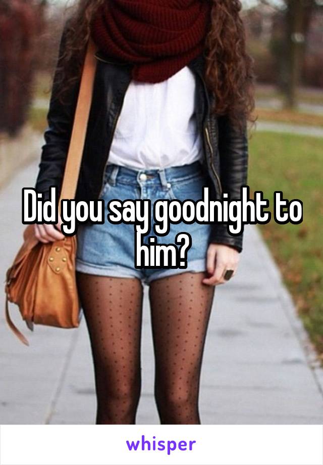 Did you say goodnight to him?