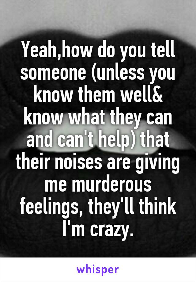 Yeah,how do you tell someone (unless you know them well& know what they can and can't help) that their noises are giving me murderous feelings, they'll think I'm crazy.