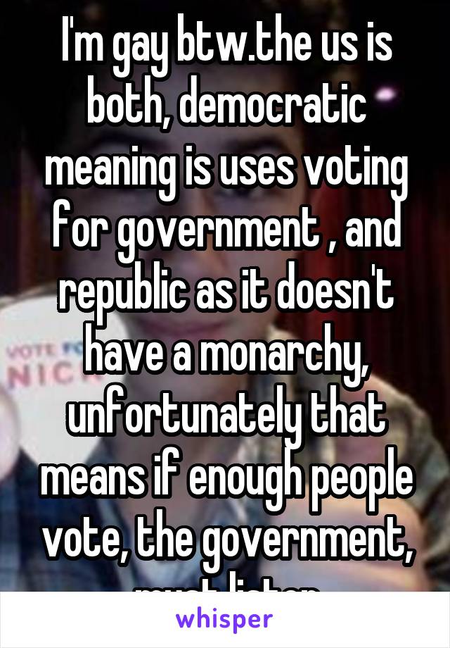 I'm gay btw.the us is both, democratic meaning is uses voting for government , and republic as it doesn't have a monarchy, unfortunately that means if enough people vote, the government, must listen