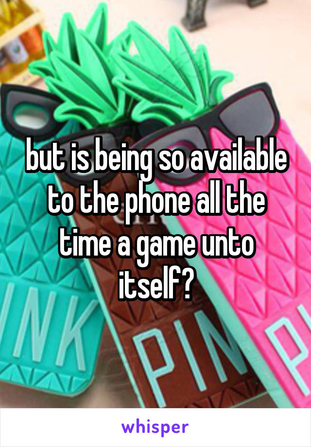 but is being so available to the phone all the time a game unto itself?