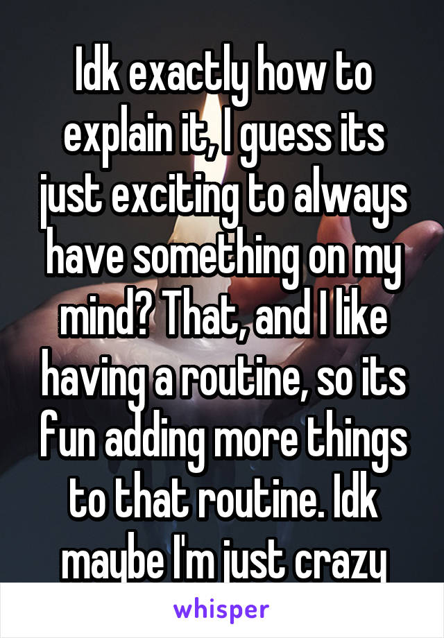 Idk exactly how to explain it, I guess its just exciting to always have something on my mind? That, and I like having a routine, so its fun adding more things to that routine. Idk maybe I'm just crazy