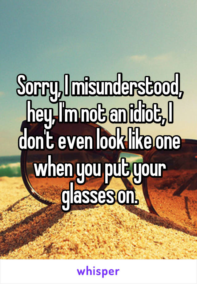 Sorry, I misunderstood, hey, I'm not an idiot, I don't even look like one when you put your glasses on.