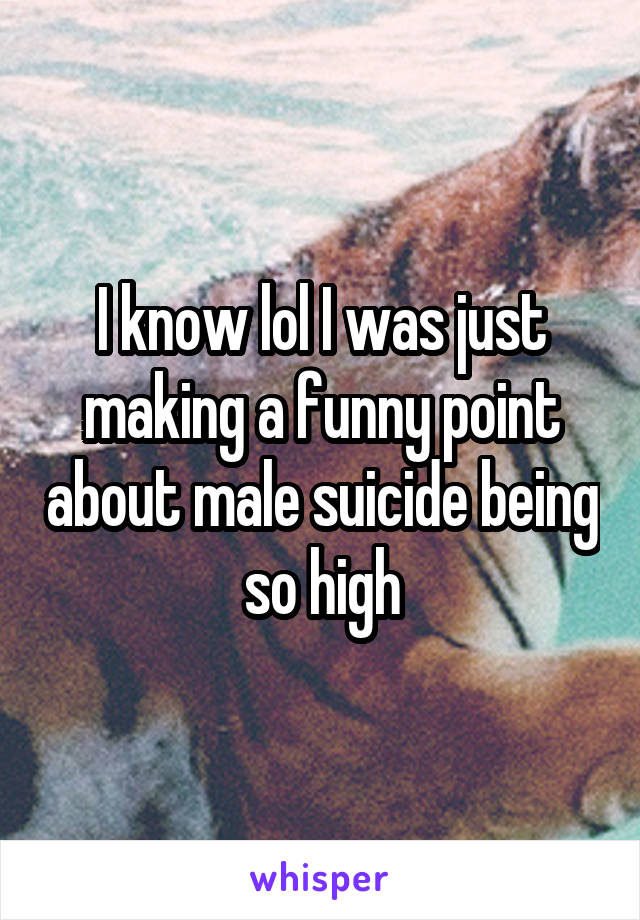 I know lol I was just making a funny point about male suicide being so high