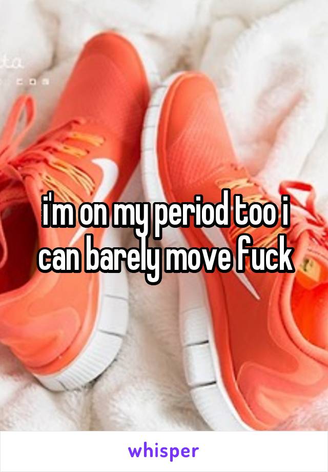 i'm on my period too i can barely move fuck