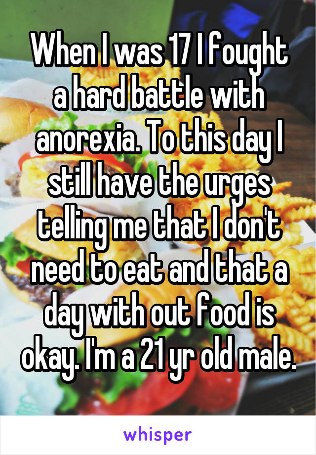 When I was 17 I fought a hard battle with anorexia. To this day I still have the urges telling me that I don't need to eat and that a day with out food is okay. I'm a 21 yr old male. 