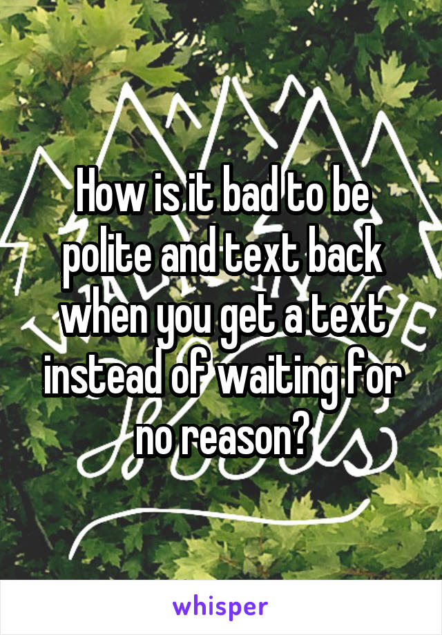 How is it bad to be polite and text back when you get a text instead of waiting for no reason?