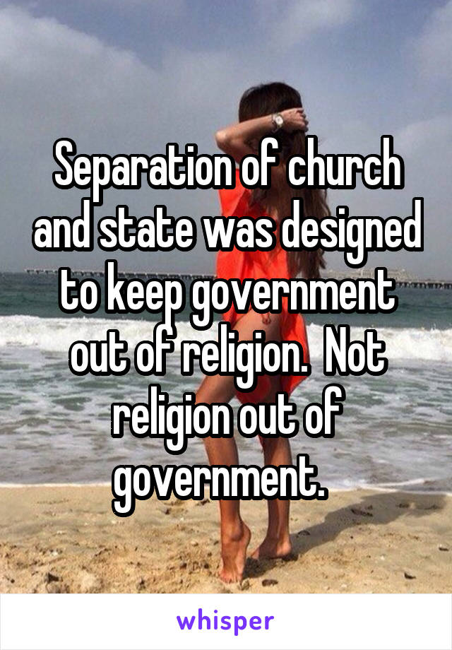 Separation of church and state was designed to keep government out of religion.  Not religion out of government.  