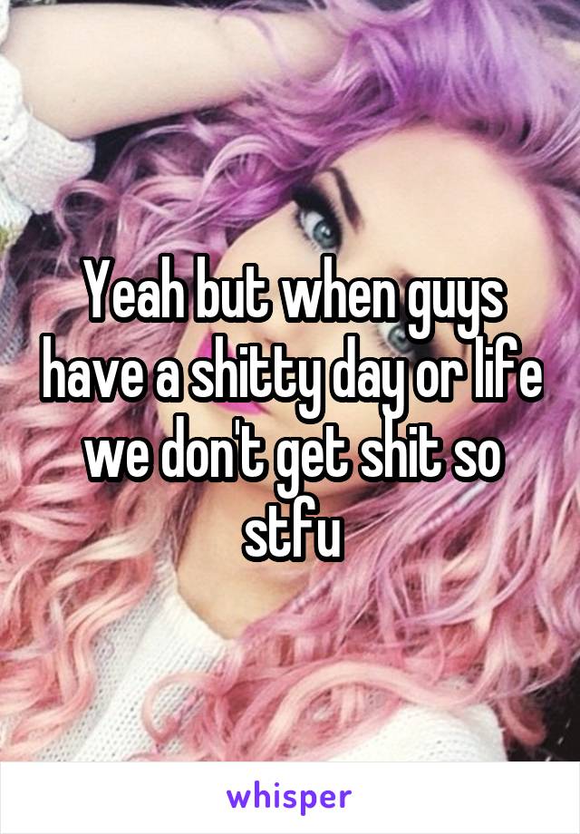 Yeah but when guys have a shitty day or life we don't get shit so stfu