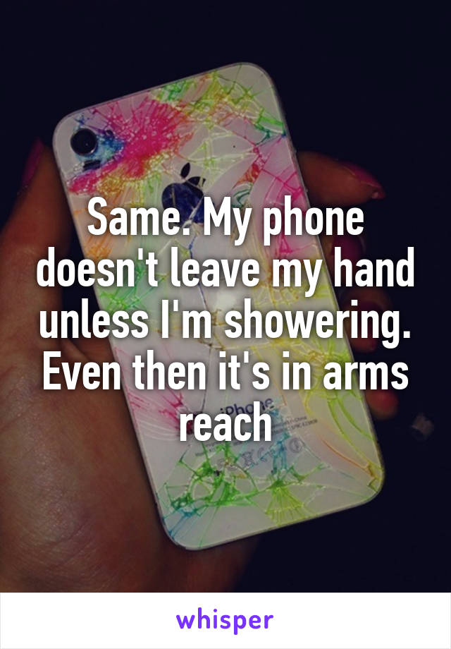 Same. My phone doesn't leave my hand unless I'm showering. Even then it's in arms reach