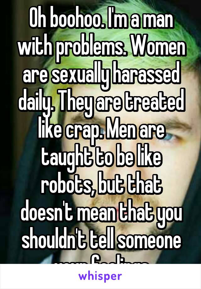 Oh boohoo. I'm a man with problems. Women are sexually harassed daily. They are treated like crap. Men are taught to be like robots, but that doesn't mean that you shouldn't tell someone your feelings