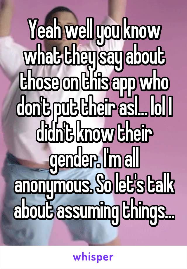 Yeah well you know what they say about those on this app who don't put their asl... lol I didn't know their gender. I'm all anonymous. So let's talk about assuming things... 