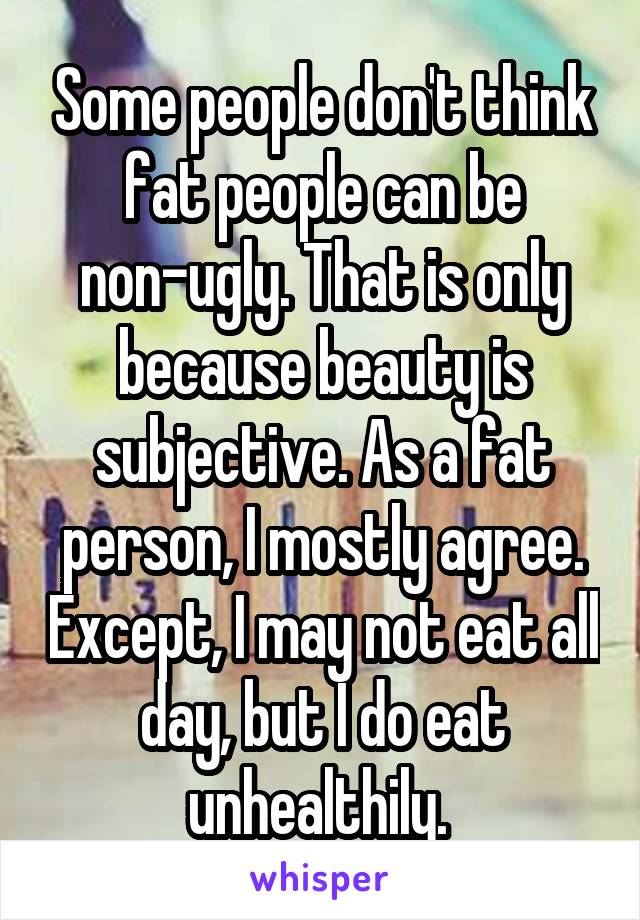 Some people don't think fat people can be non-ugly. That is only because beauty is subjective. As a fat person, I mostly agree. Except, I may not eat all day, but I do eat unhealthily. 