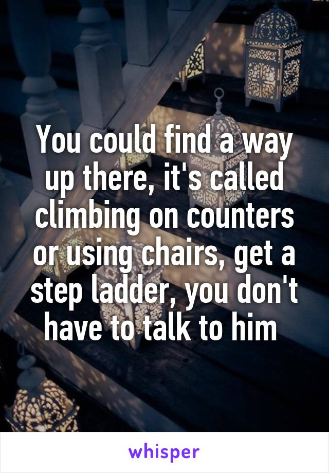 You could find a way up there, it's called climbing on counters or using chairs, get a step ladder, you don't have to talk to him 