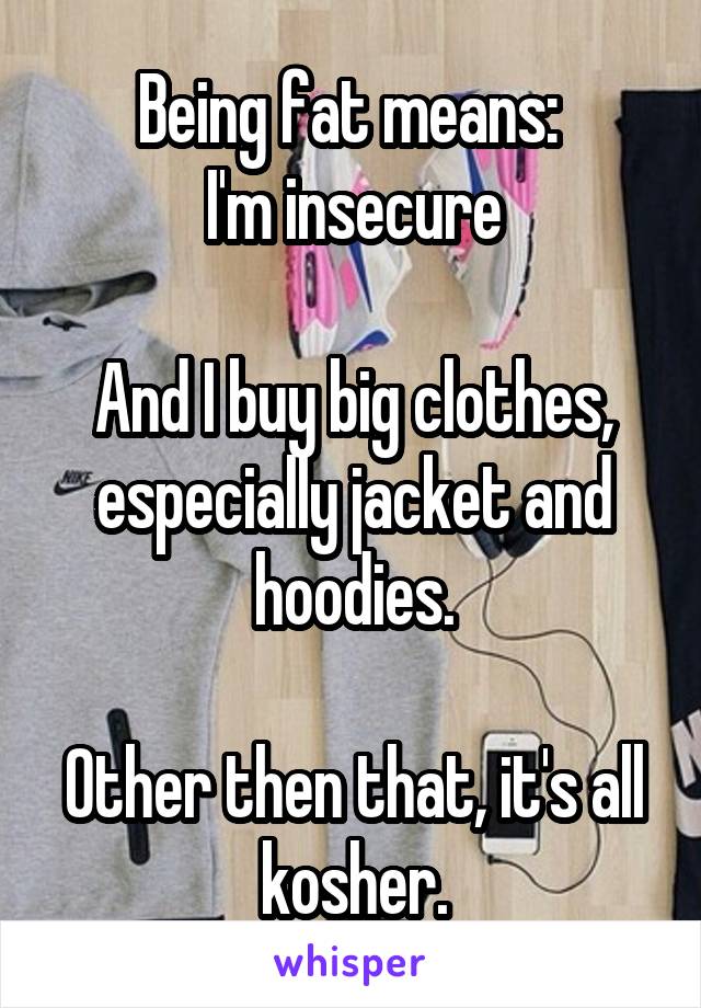 Being fat means: 
I'm insecure

And I buy big clothes, especially jacket and hoodies.

Other then that, it's all kosher.