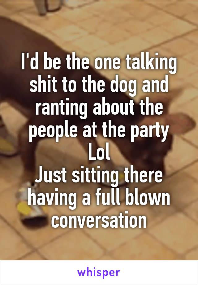 I'd be the one talking shit to the dog and ranting about the people at the party
Lol
Just sitting there having a full blown conversation