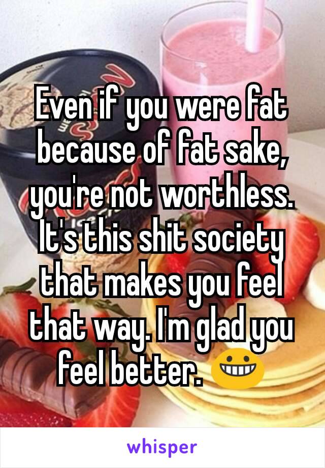 Even if you were fat because of fat sake, you're not worthless. It's this shit society that makes you feel that way. I'm glad you feel better. 😀