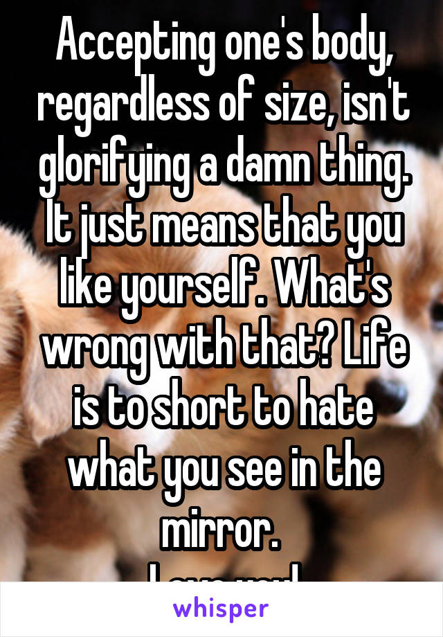 Accepting one's body, regardless of size, isn't glorifying a damn thing. It just means that you like yourself. What's wrong with that? Life is to short to hate what you see in the mirror. 
Love you!
