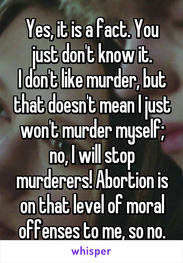 Yes, it is a fact. You just don't know it.
I don't like murder, but that doesn't mean I just won't murder myself; no, I will stop murderers! Abortion is on that level of moral offenses to me, so no.