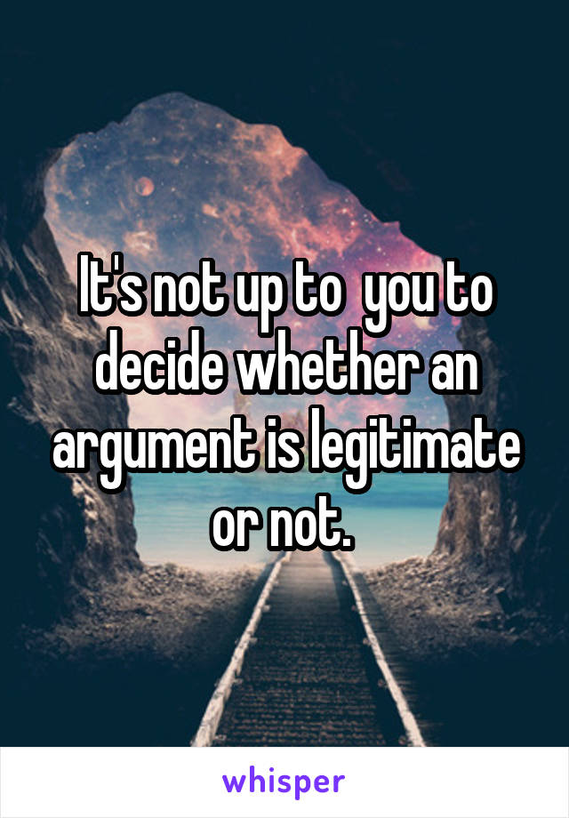 It's not up to  you to decide whether an argument is legitimate or not. 