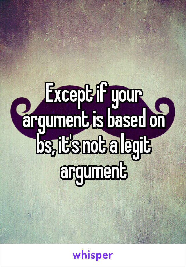 Except if your argument is based on bs, it's not a legit argument