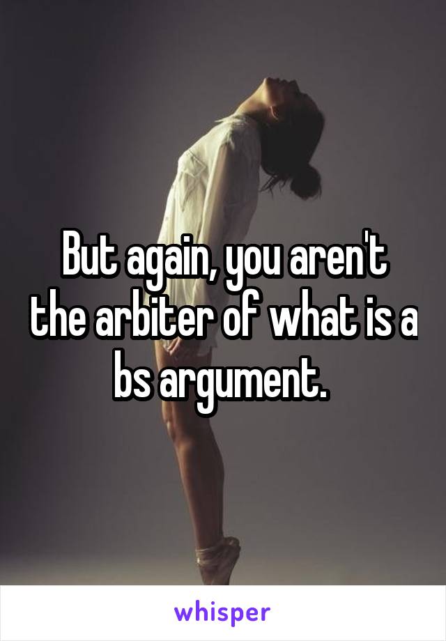 But again, you aren't the arbiter of what is a bs argument. 