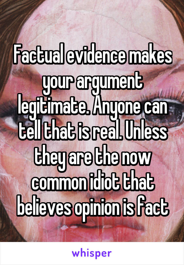 Factual evidence makes your argument legitimate. Anyone can tell that is real. Unless they are the now common idiot that believes opinion is fact