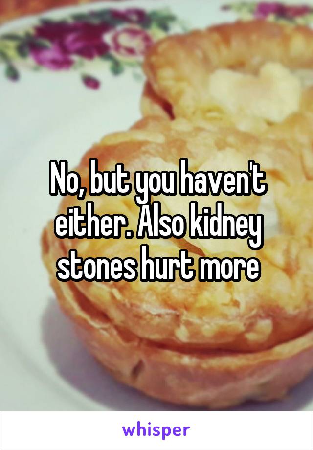 No, but you haven't either. Also kidney stones hurt more