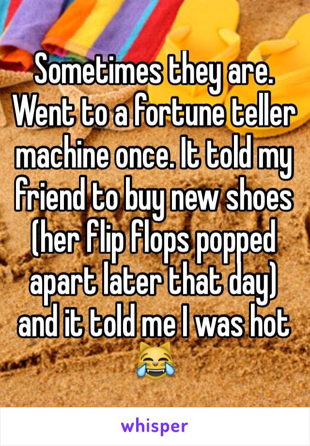 Sometimes they are. Went to a fortune teller machine once. It told my friend to buy new shoes (her flip flops popped apart later that day) and it told me I was hot 😹