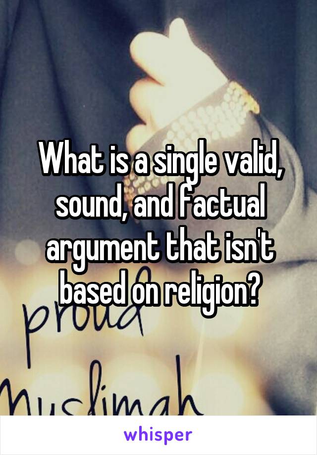 What is a single valid, sound, and factual argument that isn't based on religion?