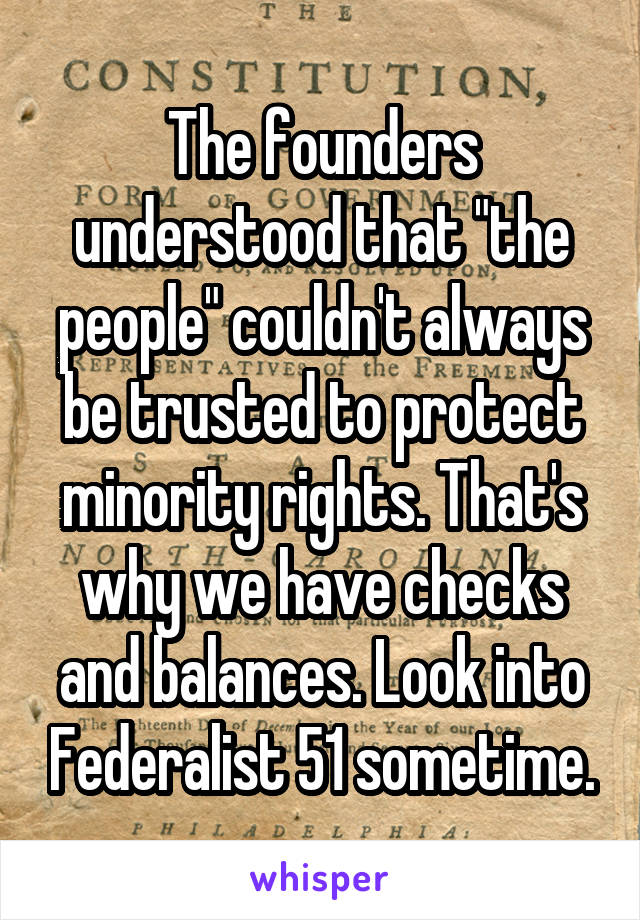 The founders understood that "the people" couldn't always be trusted to protect minority rights. That's why we have checks and balances. Look into Federalist 51 sometime.