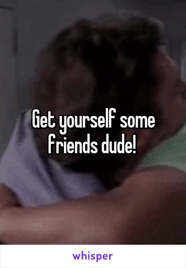 Get yourself some friends dude! 