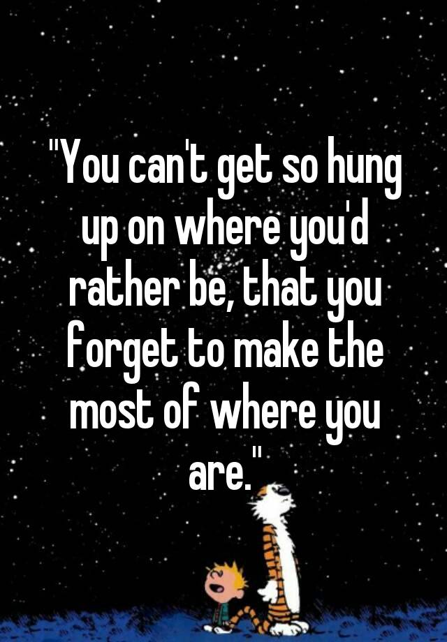 you-can-t-get-so-hung-up-on-where-you-d-rather-be-that-you-forget-to