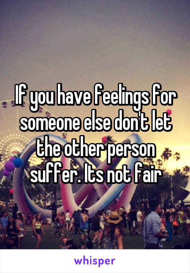 If you have feelings for someone else don't let the other person suffer. Its not fair