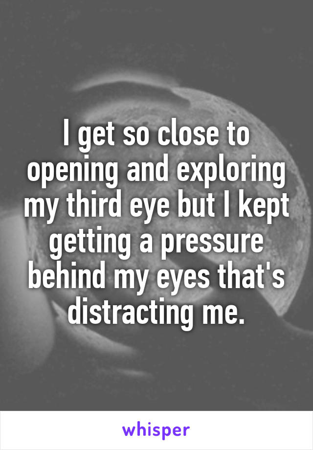 I get so close to opening and exploring my third eye but I kept getting a pressure behind my eyes that's distracting me.