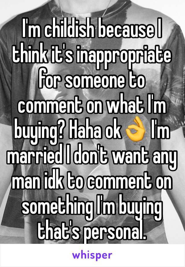 I'm childish because I think it's inappropriate for someone to comment on what I'm buying? Haha ok👌 I'm married I don't want any man idk to comment on something I'm buying that's personal.