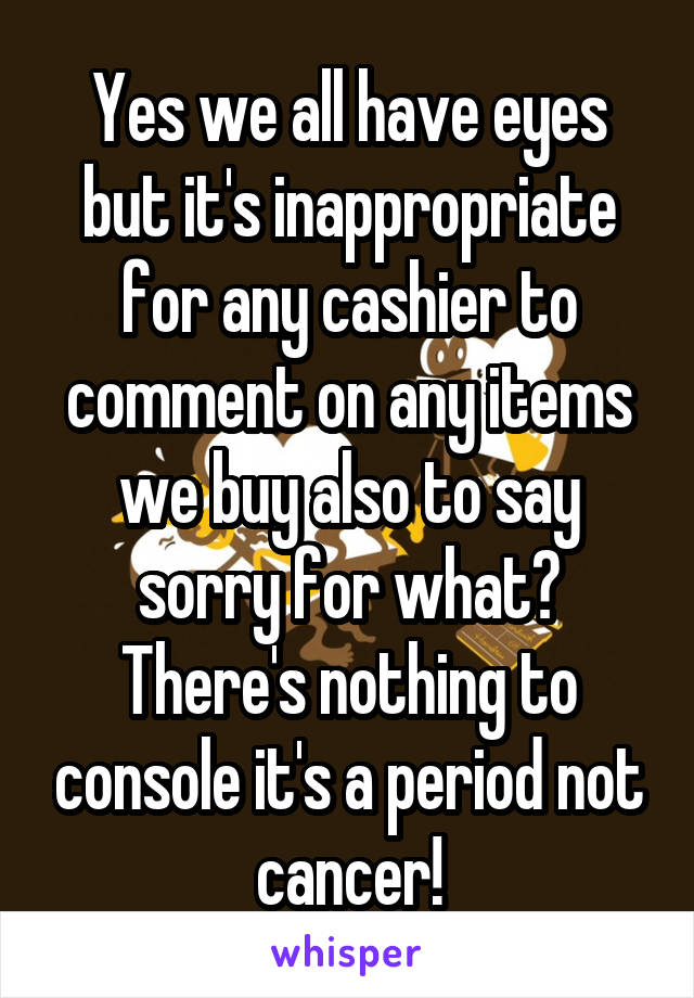 Yes we all have eyes but it's inappropriate for any cashier to comment on any items we buy also to say sorry for what? There's nothing to console it's a period not cancer!