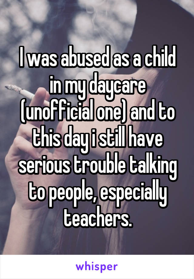 I was abused as a child in my daycare (unofficial one) and to this day i still have serious trouble talking to people, especially teachers.