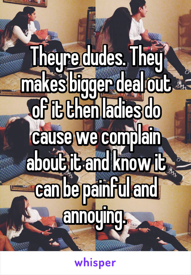 Theyre dudes. They makes bigger deal out of it then ladies do cause we complain about it and know it can be painful and annoying. 